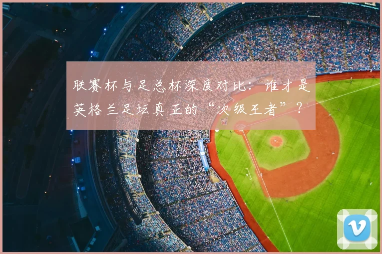 联赛杯与足总杯深度对比：谁才是英格兰足坛真正的“次级王者”？