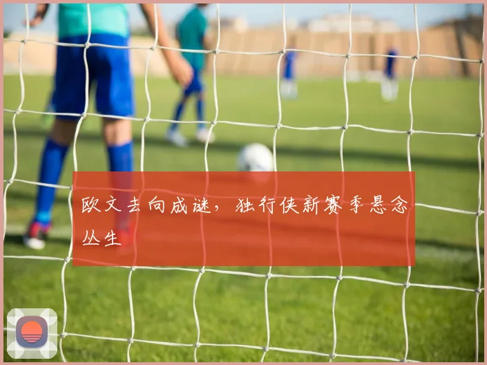 欧文去向成谜，独行侠新赛季悬念丛生