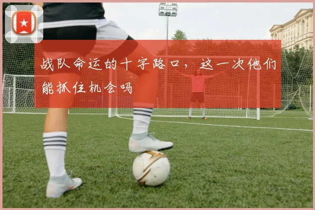 战队命运的十字路口，这一次他们能抓住机会吗
